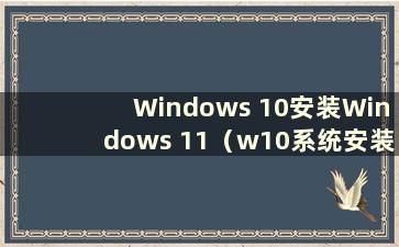 Windows 10安装Windows 11（w10系统安装w11教程）